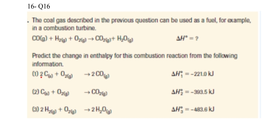 16- Q16
. The coal gas described in the previous question can be used as a fuel, for example,
in a combustion turbine.
CO(g) + H₂(g) + O₂(g) → CO₂(g) + H₂O(g)
AH* = ?
Predict the change in enthalpy for this combustion reaction from the following
information.
(1) 2 C) + O₂(g)
→ 2 CO
(2) C(s) + O₂(g)
→ CO₂(g)
(3) 2 H₂(g) + O₂(g)
→ 2H₂O(g)
AH = -221.0 kJ
AH₂ = -393.5 kJ
AH = -483.6 kJ