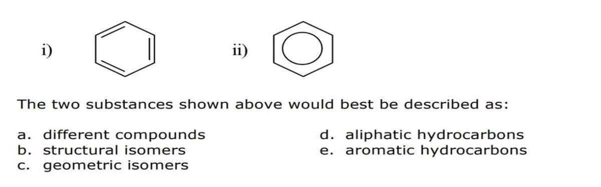 ii)
The two substances shown above would best be described as:
a. different compounds
b. structural isomers
c. geometric isomers
d. aliphatic hydrocarbons
e. aromatic hydrocarbons