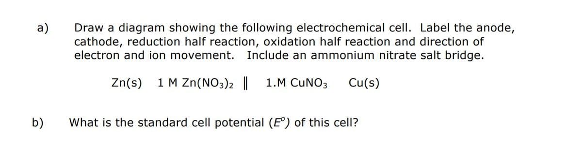 a)
b)
Draw a diagram showing the following electrochemical cell. Label the anode,
cathode, reduction half reaction, oxidation half reaction and direction of
electron and ion movement. Include an ammonium nitrate salt bridge.
Zn(s) 1 M Zn(NO3)2 || 1.M CUNO3 Cu(s)
What is the standard cell potential (E°) of this cell?