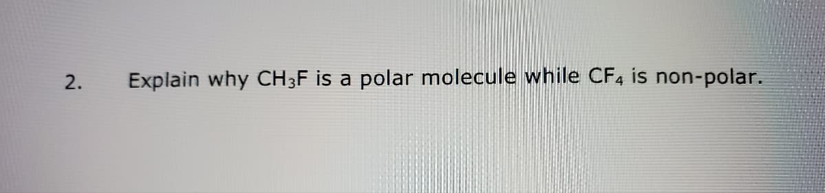 2.
Explain why CH3F is a polar molecule while CF4 is non-polar.