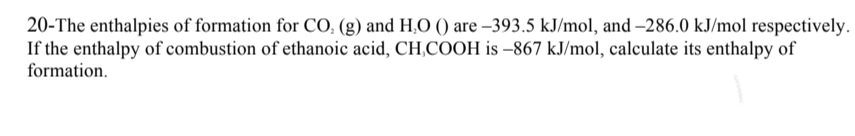 20-The enthalpies of formation for CO₂ (g) and H₂O () are -393.5 kJ/mol, and -286.0 kJ/mol respectively.
If the enthalpy of combustion of ethanoic acid, CH,COOH is -867 kJ/mol, calculate its enthalpy of
formation.