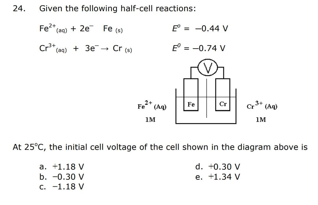 24.
Given the following half-cell reactions:
2+
Fe²+ (aq) + 2e¯¯ Fe (s)
Eº
3+
Cr³+ (aq) + 3e-
Cr (s)
a. +1.18 V
b. -0.30 V
C.
-1.18 V
Fe²+ (Aq)
1M
-0.44 V
= -0.74 V
Fe
Cr
Cp 3+
d. +0.30 V
e. +1.34 V
(Aq)
At 25°C, the initial cell voltage of the cell shown in the diagram above is
1M