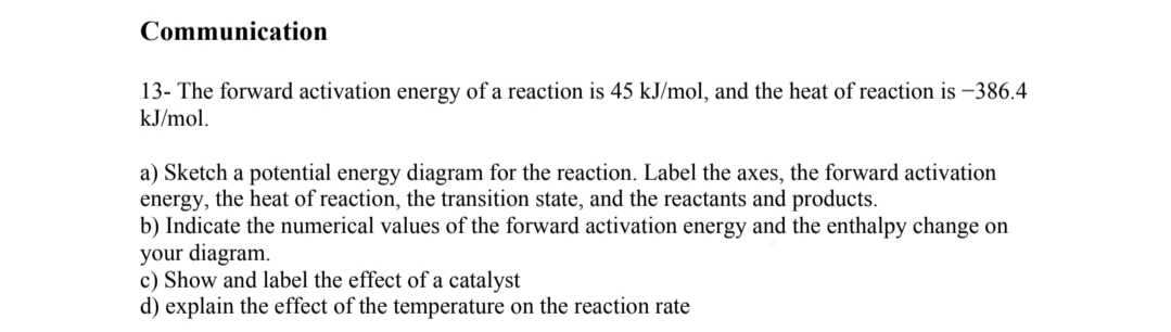 Communication
13- The forward activation energy of a reaction is 45 kJ/mol, and the heat of reaction is -386.4
kJ/mol.
a) Sketch a potential energy diagram for the reaction. Label the axes, the forward activation
energy, the heat of reaction, the transition state, and the reactants and products.
b) Indicate the numerical values of the forward activation energy and the enthalpy change on
your diagram.
c) Show and label the effect of a catalyst
d) explain the effect of the temperature on the reaction rate