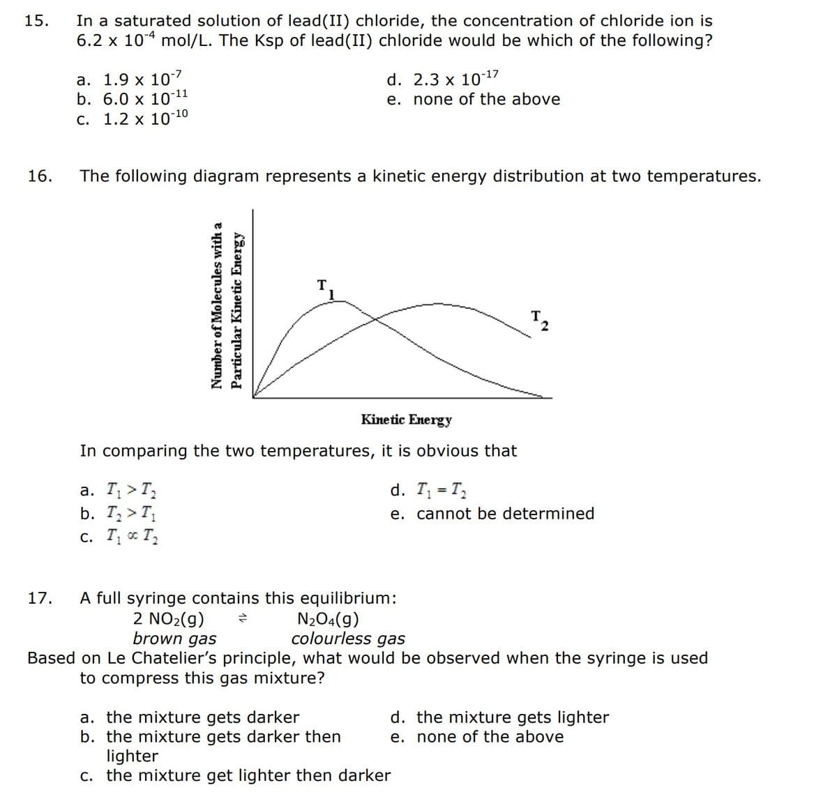 15.
16.
In a saturated solution of lead (II) chloride, the concentration of chloride ion is
6.2 x 104 mol/L. The Ksp of lead(II) chloride would be which of the following?
17.
a. 1.9 x 107
b. 6.0 x 10-¹1
c. 1.2 x 10-10
The following diagram represents a kinetic energy distribution at two temperatures.
d. 2.3 x 10-¹7
e. none of the above
Number of Molecules with a
Particular Kinetic Energy
a. T₁ > T₂
b. T₂ > T₁
C. T₁ T₂
Kinetic Energy
In comparing the two temperatures, it is obvious that
I ₂
d. T₁ = T₂
e. cannot be determined
A full syringe contains this equilibrium:
2 NO₂(g)
=
N₂O4(g)
colourless gas
brown gas
Based on Le Chatelier's principle, what would be observed when the syringe is used
to compress this gas mixture?
a. the mixture gets darker
b. the mixture gets darker then
lighter
c. the mixture get lighter then darker
d. the mixture gets lighter
e. none of the above