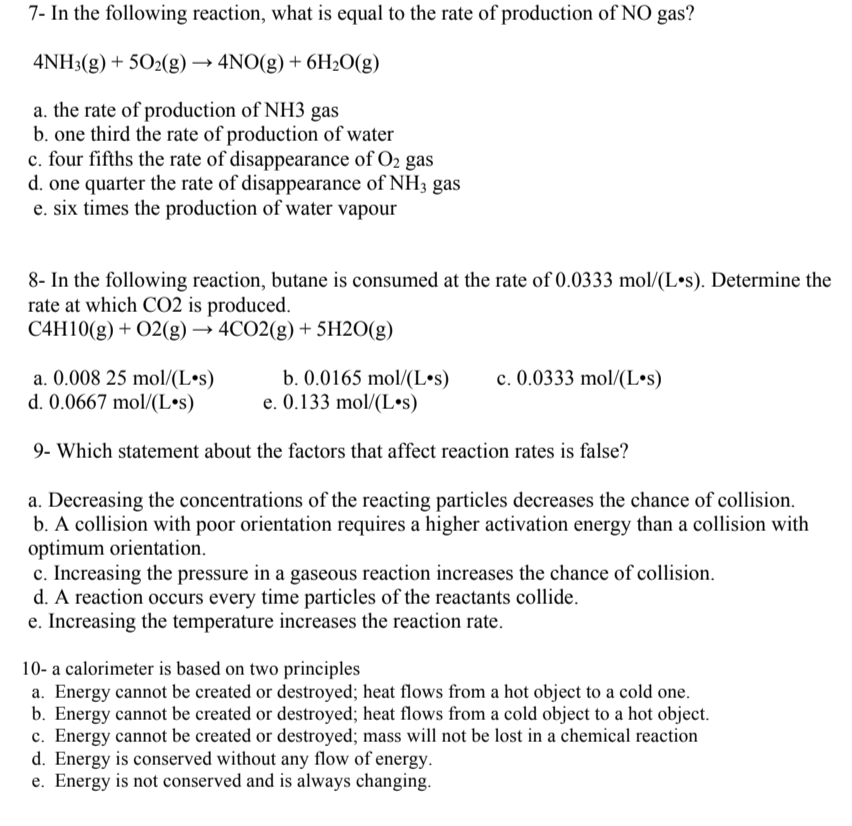 7- In the following reaction, what is equal to the rate of production of NO gas?
4NH3(g) + 5O2(g) →→ 4NO(g) + 6H₂O(g)
a. the rate of production of NH3 gas
b. one third the rate of production of water
c. four fifths the rate of disappearance of O₂ gas
d. one quarter the rate of disappearance of NH3 gas
e. six times the production of water vapour
8- In the following reaction, butane is consumed at the rate of 0.0333 mol/(L.s). Determine the
rate at which CO2 is produced.
C4H10(g) + O2(g) → 4CO2(g) + 5H2O(g)
a. 0.008 25 mol/(L.s)
b. 0.0165 mol/(Los) c. 0.0333 mol/(Los)
e. 0.133 mol/(L.s)
d. 0.0667 mol/(L.s)
9- Which statement about the factors that affect reaction rates is false?
a. Decreasing the concentrations of the reacting particles decreases the chance of collision.
b. A collision with poor orientation requires a higher activation energy than a collision with
optimum orientation.
c. Increasing the pressure in a gaseous reaction increases the chance of collision.
d. A reaction occurs every time particles of the reactants collide.
e. Increasing the temperature increases the reaction rate.
10- a calorimeter is based on two principles
a. Energy cannot be created or destroyed; heat flows from a hot object to a cold one.
b. Energy cannot be created or destroyed; heat flows from a cold object to a hot object.
c. Energy cannot be created or destroyed; mass will not be lost in a chemical reaction
d. Energy is conserved without any flow of energy.
e. Energy is not conserved and is always changing.