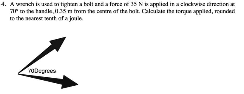 4. A wrench is used to tighten a bolt and a force of 35 N is applied in a clockwise direction at
70° to the handle, 0.35 m from the centre of the bolt. Calculate the torque applied, rounded
to the nearest tenth of a joule.
70Degrees
