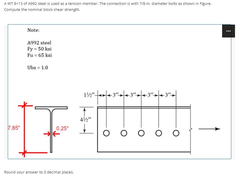 A WT 8×13 of A992 steel is used as a tension member. The connection is with 7/8-in. diameter bolts as shown in Figure.
Compute the nominal block shear strength.
Note:
A992 steel
Fy = 50 ksi
Fu = 65 ksi
Ubs = 1.0
%3D
12"+3">|<-3"→|+3"→|<-3">|
42"
7.85"
0.25"
Round your answer to 3 decimal places.
