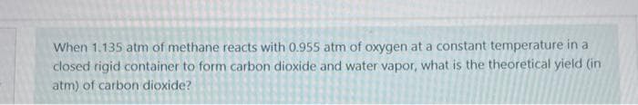 When 1.135 atm of methane reacts with 0.955 atm of oxygen at a constant temperature in a
closed rigid container to form carbon dioxide and water vapor, what is the theoretical yield (in
atm) of carbon dioxide?