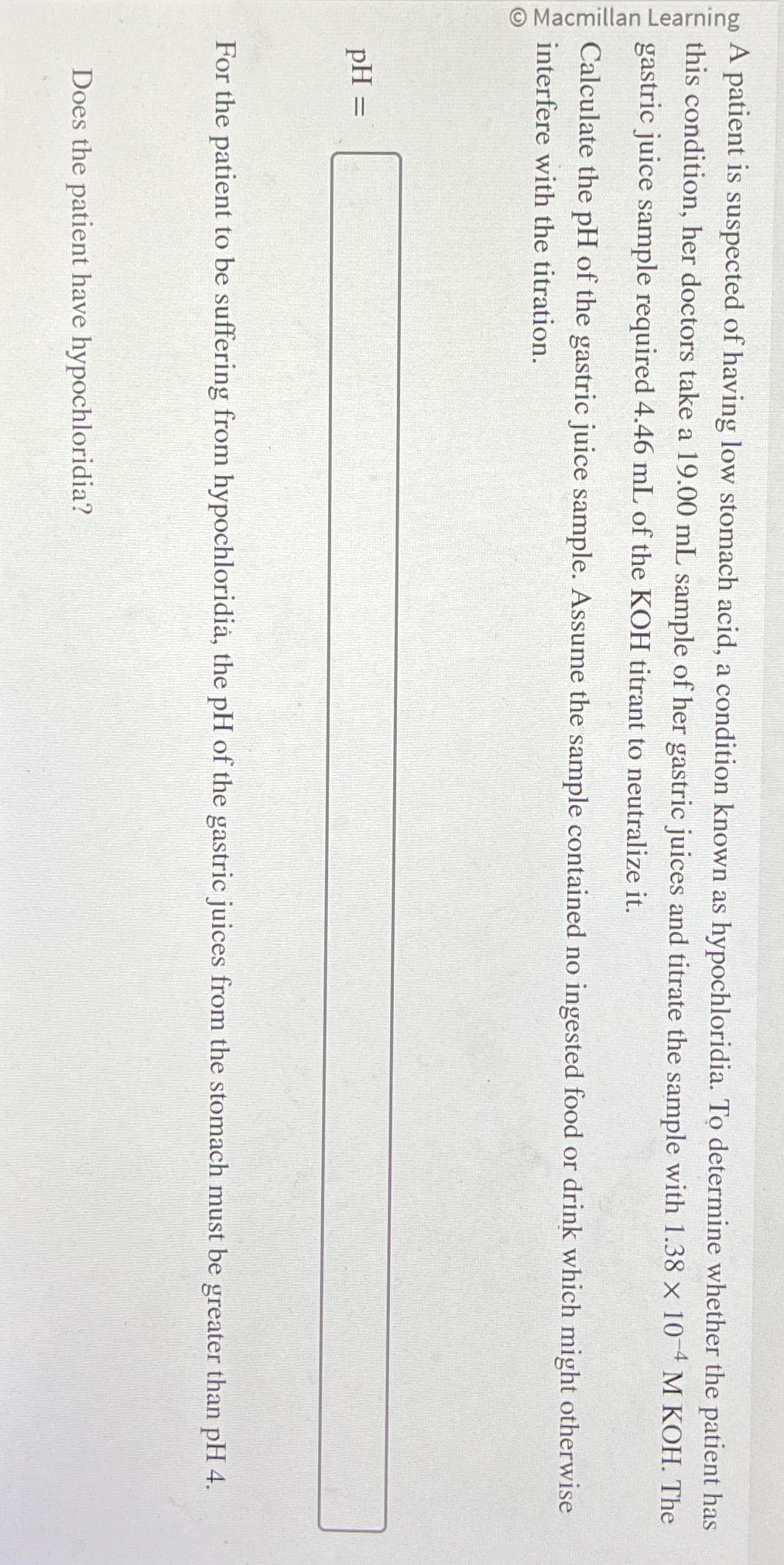 Macmillan Learning
A patient is suspected of having low stomach acid, a condition known as hypochloridia. To determine whether the patient has
this condition, her doctors take a 19.00 mL sample of her gastric juices and titrate the sample with 1.38 x 10-4 M KOH. The
gastric juice sample required 4.46 mL of the KOH titrant to neutralize it.
Calculate the pH of the gastric juice sample. Assume the sample contained no ingested food or drink which might otherwise
interfere with the titration.
pH =
For the patient to be suffering from hypochloridia, the pH of the gastric juices from the stomach must be greater than pH 4.
Does the patient have hypochloridia?