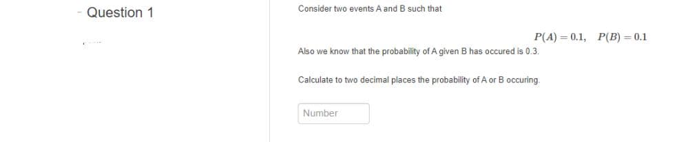 Consider two events A and B such that
Question 1
P(A) = 0.1, P(B) = 0.1
Also we know that the probability of A given B has occured is 0.3.
Calculate to two decimal places the probability of A or B occuring.
Number
