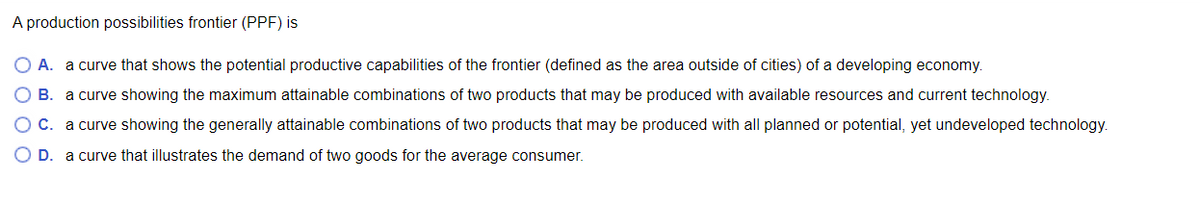 A production possibilities frontier (PPF) is
O A. a curve that shows the potential productive capabilities of the frontier (defined as the area outside of cities) of a developing economy.
O B. a curve showing the maximum attainable combinations of two products that may be produced with available resources and current technology.
C. a curve showing the generally attainable combinations of two products that may be produced with all planned or potential, yet undeveloped technology.
O D. a curve that illustrates the demand of two goods for the average consumer.
