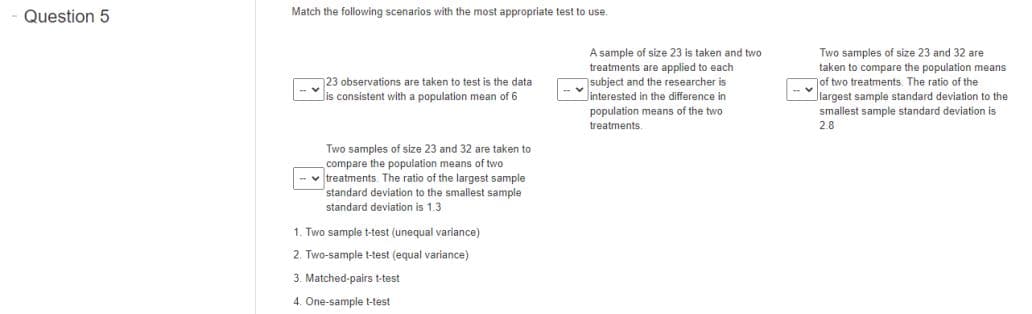 Question 5
Match the following scenarios with
most appropriate test to use.
A sample of size 23 is taken and two
treatments are applied to each
subject and the researcher is
Jinterested in the difference in
population means of the two
Two samples of size 23 and 32 are
taken to compare the population means
of two treatments. The ratio of the
Jlargest sample standard deviation to the
23 observations are taken to test is the data
s consistent with a population mean of 6
smallest sample standard deviation is
treatments.
2.8
Two samples of size 23 and 32 are taken to
compare the population means of two
- v treatments. The ratio of the largest sample
standard deviation to the smallest sample
standard deviation is 1.3
1. Two sample t-test (unequal variance)
2. Two-sample t-test (equal variance)
3. Matched-pairs t-test
4. One-sample t-test
