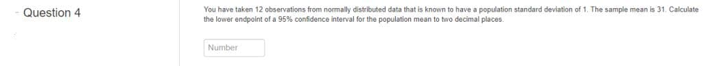 You have taken 12 observations from normally distributed data that is known to have a population standard deviation of 1. The sample mean is 31. Calculate
the lower endpoint of a 95% confidence interval for the population mean to two decimal places.
Question 4
Number
