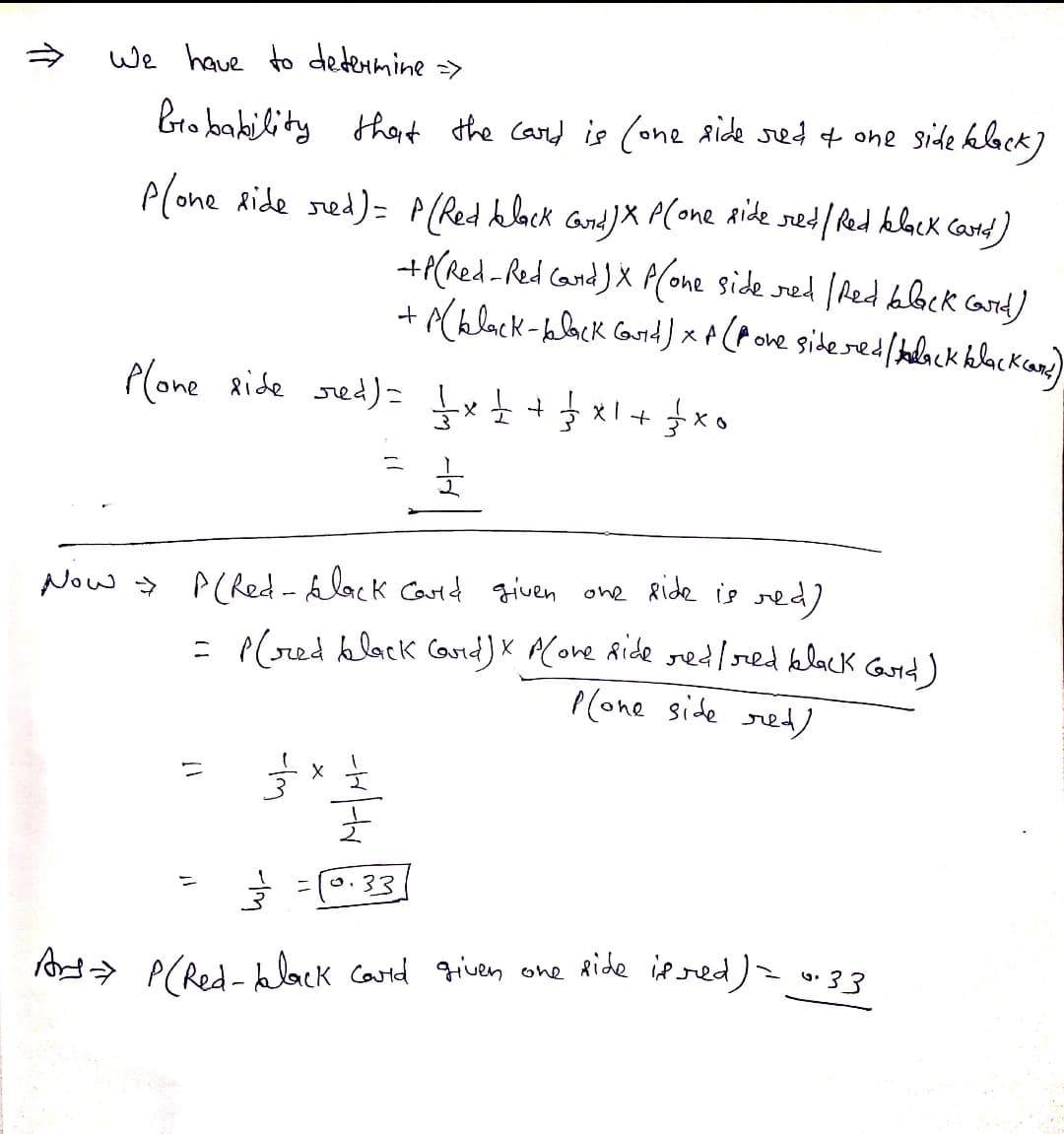 We have to determine >
Bro bakility thait the card is (one aide sed + one side klock)
Plone Ride sed)= A(Red hlack and) X P(one aide sed/ Red klock card)
-+P(Red -Red Cand )X P(one side red (Aed blck carid)
+Ablack-blbck Goid) × A (P one sideredbelack kelackcae)
Plone ride sed)= Įx+ +
Now > P(Red-lack Carid given one Ride ie red)
- P(sed klack Cand)X PCove Ride redred black Gurd)
I(one side ret)
o.33
> P(Red- kck catd given one Ride iered) = 33
-Im
介
