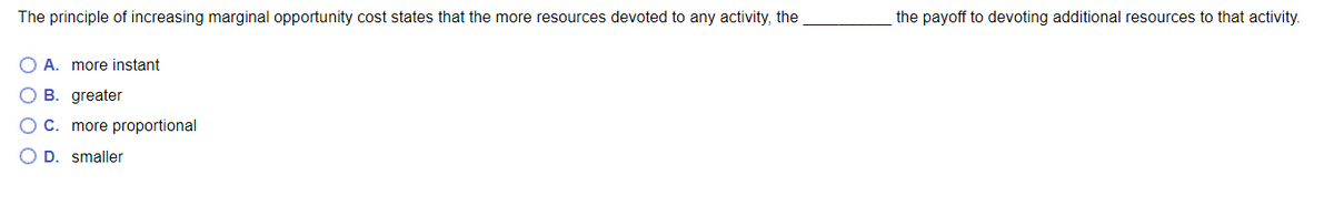 The principle of increasing marginal opportunity cost states that the more resources devoted to any activity, the
the payoff to devoting additional resources to that activity.
O A. more instant
B. greater
O C. more proportional
O D. smaller
