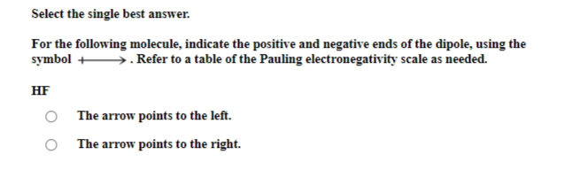 Select the single best answer.
For the following molecule, indicate the positive and negative ends of the dipole, using the
symbol →→→→. Refer to a table of the Pauling electronegativity scale as needed.
HF
The arrow points to the left.
The arrow points to the right.