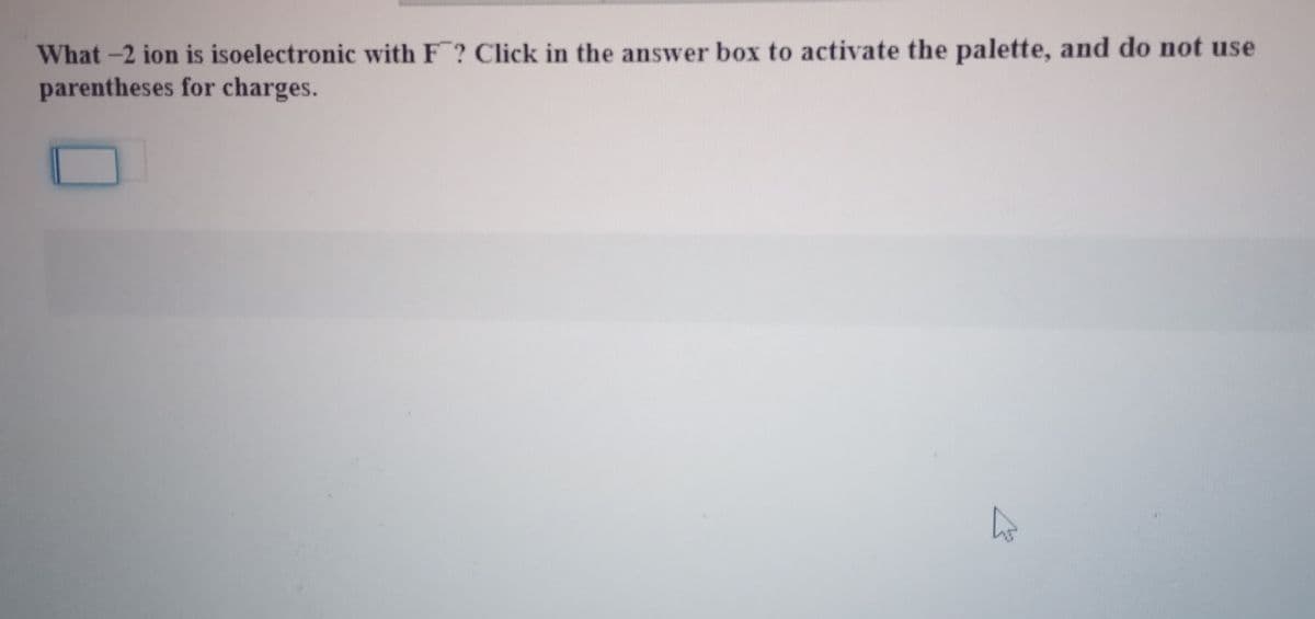 What -2 ion is isoelectronic with F? Click in the answer box to activate the palette, and do not use
parentheses for charges.