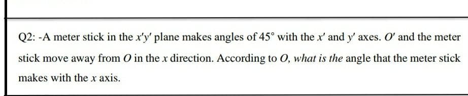 Q2: -A meter stick in the x'y' plane makes angles of 45° with the x' and y' axes. O' and the meter
stick move away from O in the x direction. According to 0, what is the angle that the meter stick
makes with the x axis.
