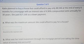 Question 7of 9
Katie planned to buy a house but could afford to pay only S8,500 at thet end of every 6
months for a mortigage with an interest rate of 4,90% compounded semi-annually for
30 years. She paid $21,500 as a down payment.
a. What was the maximum amount she could attord to pay for a house?
Mound to the arest conr
b. What was her total investment through the mortgage period (not taking the time
value of money into account?
