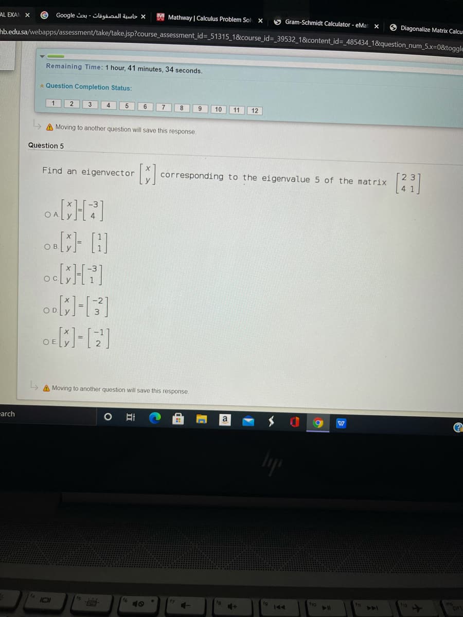 AL EXAN X
حاسية المصفوفات - بحث Go ogle
Mathway | Calculus Problem Sol
5 Gram-Schmidt Calculator - eMa
O Diagonalize Matrix Calcu
hb.edu.sa/webapps/assessment/take/take.jsp?course_assessment_id=_51315_1&course_id=_39532_1&content_id=_485434_1&question_num_5.x=0&toge
Remaining Time: 1 hour, 41 minutes, 34 seconds.
Question Completion Status:
4
5
6.
8
9
10
11 12
A Moving to another question will save this response.
Question 5
Find an eigenvector
corresponding to the eigenvalue 5 of the matrix
4
O A
OB.
ocH]
OD.
OE.
L> A Moving to another question will save this response.
-arch
(?
16
18
ho
112
ori
101
144
