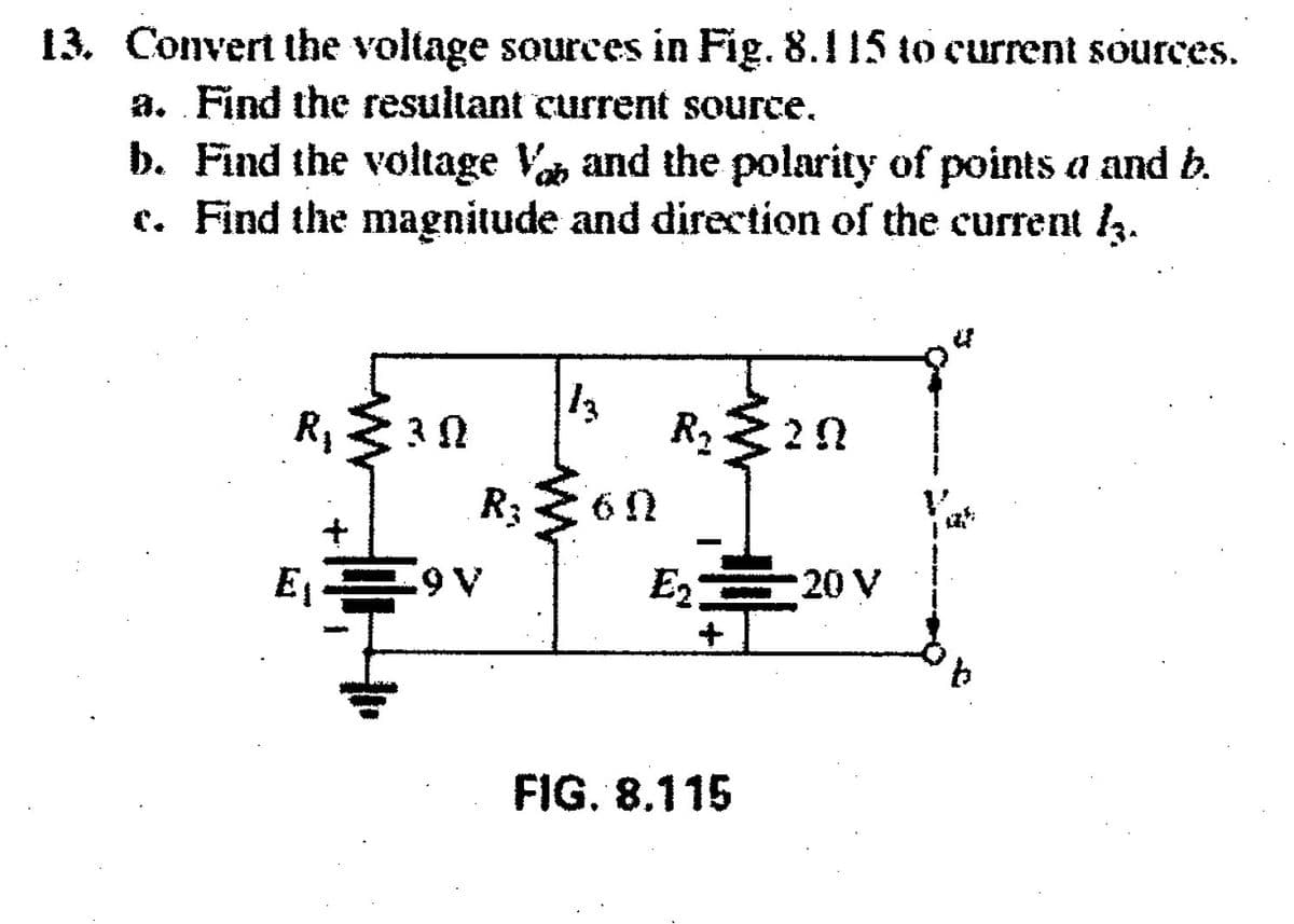 13. Convert the voltage sources in Fig. 8.115 to current sources.
a. Find the resultant current source.
b. Find the voltage Va and the polarity of points a and b.
c. Find the magnitude and direction of the current .
13
R, 3 N
R,20
R3
E1
E2 20 V
+
9.
FIG. 8.115
