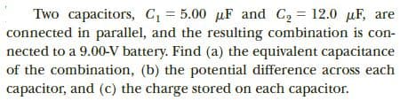 Two capacitors, C = 5.00 µF and C2 = 12.0 uF, are
connected in parallel, and the resulting combination is con-
nected to a 9.00-V battery. Find (a) the equivalent capacitance
of the combination, (b) the potential difference across each
capacitor, and (c) the charge stored on each capacitor.
