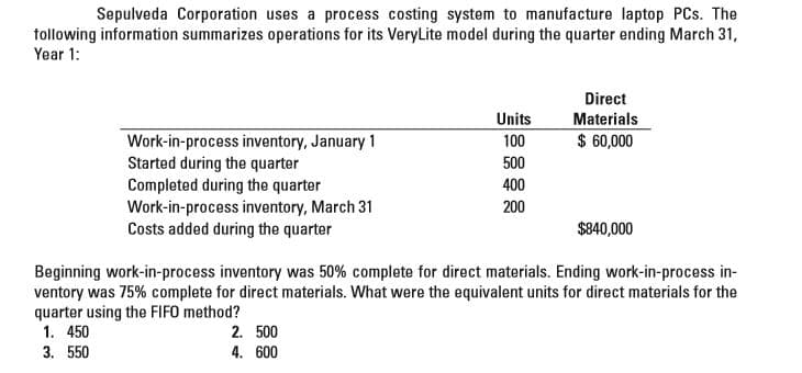 Sepulveda Corporation uses a process costing system to manufacture laptop PCs. The
following information summarizes operations for its VeryLite model during the quarter ending March 31,
Year 1:
Direct
Units
Materials
$ 60,000
Work-in-process inventory, January 1
Started during the quarter
Completed during the quarter
Work-in-process inventory, March 31
Costs added during the quarter
100
500
400
200
$840,000
Beginning work-in-process inventory was 50% complete for direct materials. Ending work-in-process in-
ventory was 75% complete for direct materials. What were the equivalent units for direct materials for the
quarter using the FIFO method?
1. 450
2. 500
4. 600
3. 550
