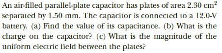 An air-filled parallel-plate capacitor has plates of area 2.30 cm?
separated by 1.50 mm. The capacitor is connected to a 12.0-V
battery. (a) Find the value of its capacitance. (b) What is the
charge on the capacitor? (c) What is the magnitude of the
uniform electric field between the plates?
