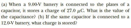 |(a) When a 9.00-V battery is connected to the plates of a
capacitor, it stores a charge of 27.0 µC. What is the value of
the capacitance? (b) If the same capacitor is connected to a
12.0-V battery, what charge is stored?
