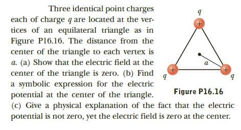 Three identical point charges
each of charge q are located at the ver-
tices of an equilateral triangle as in
Figure P16.16. The distance from the
center of the triangle to each vertex is
a. (a) Show that the electric field at the
center of the triangle is zero. (b) Find
a symbolic expression for the electric
potential at the center of the triangle.
(c) Give a physical explanation of the fact that the electric
b.
Figure P16.16
potential is not zero, yet the electric field is zero at the center.
