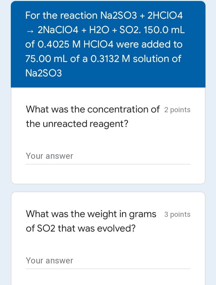 For the reaction Na2SO3 + 2HCIO4
→ 2NACIO4 + H2O + SO2. 150.0 mL
of 0.4025 M HCIO4 were added to
75.00 mL of a 0.3132 M solution of
N22SO3
What was the concentration of 2 points
the unreacted reagent?
Your answer
What was the weight in grams 3 points
of SO2 that was evolved?
Your answer
