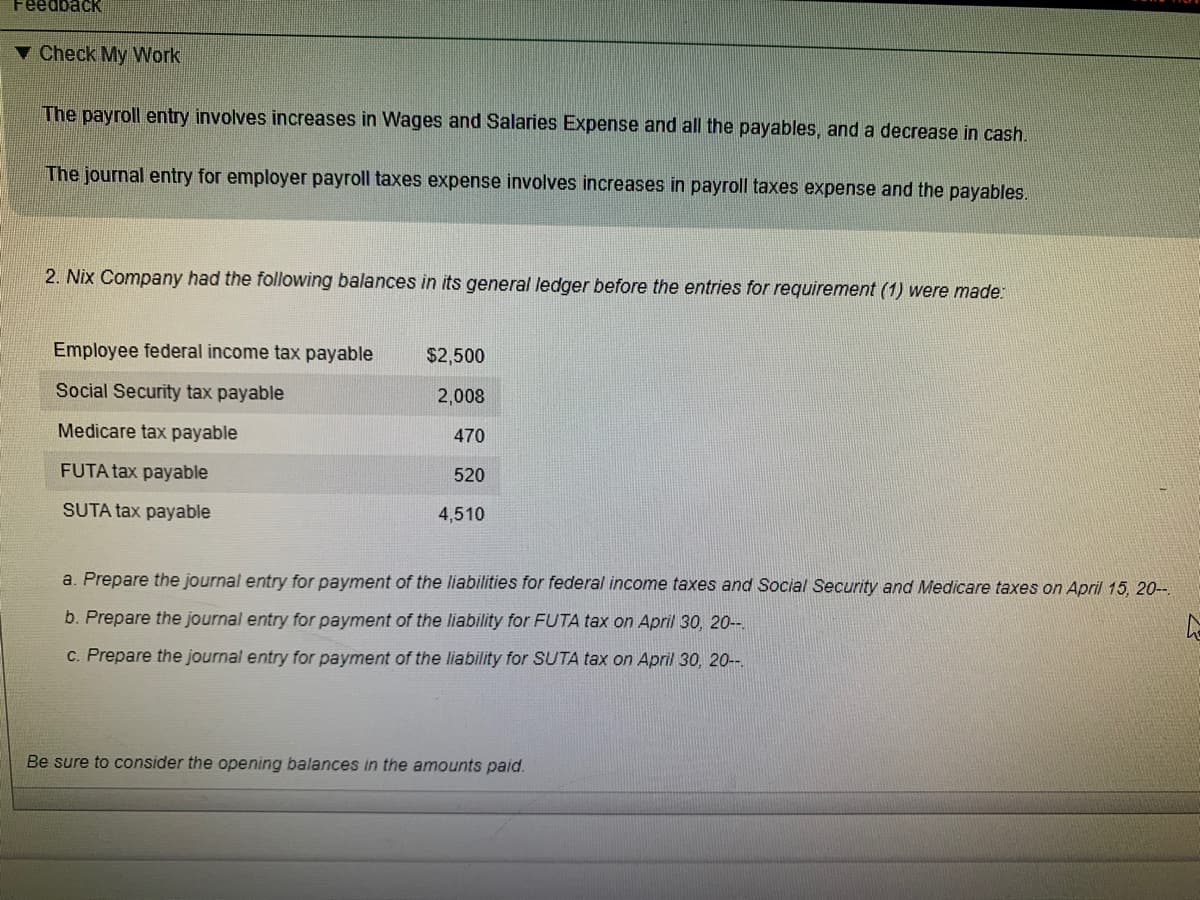 Feedback
v Check My Work
The payroll entry involves increases in Wages and Salaries Expense and all the payables, and a decrease in cash.
The journal entry for employer payroll taxes expense involves increases in payroll taxes expense and the payables.
2. Nix Company had the following balances in its general ledger before the entries for requirement (1) were made:
Employee federal income tax payable
$2,500
Social Security tax payable
2,008
Medicare tax payable
470
FUTA tax payable
520
SUTA tax payable
4,510
a. Prepare the journal entry for payment of the liabilities for federal income taxes and Social Security and Medicare taxes on April 15, 20-
b. Prepare the journal entry for payment of the liability for FUTA tax on April 30, 20-.
C. Prepare the journal entry for payment of the liability for SUTA tax on April 30, 20-.
Be sure to consider the opening balances in the amounts paid.
