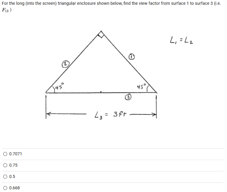 For the long (into the screen) triangular enclosure shown below, find the view factor from surface 1 to surface 3 (i.e.
F13 )
L, =Lz
(2)
45°
L3= 3ft
O 0.7071
O 0.75
0.5
O 0.668
