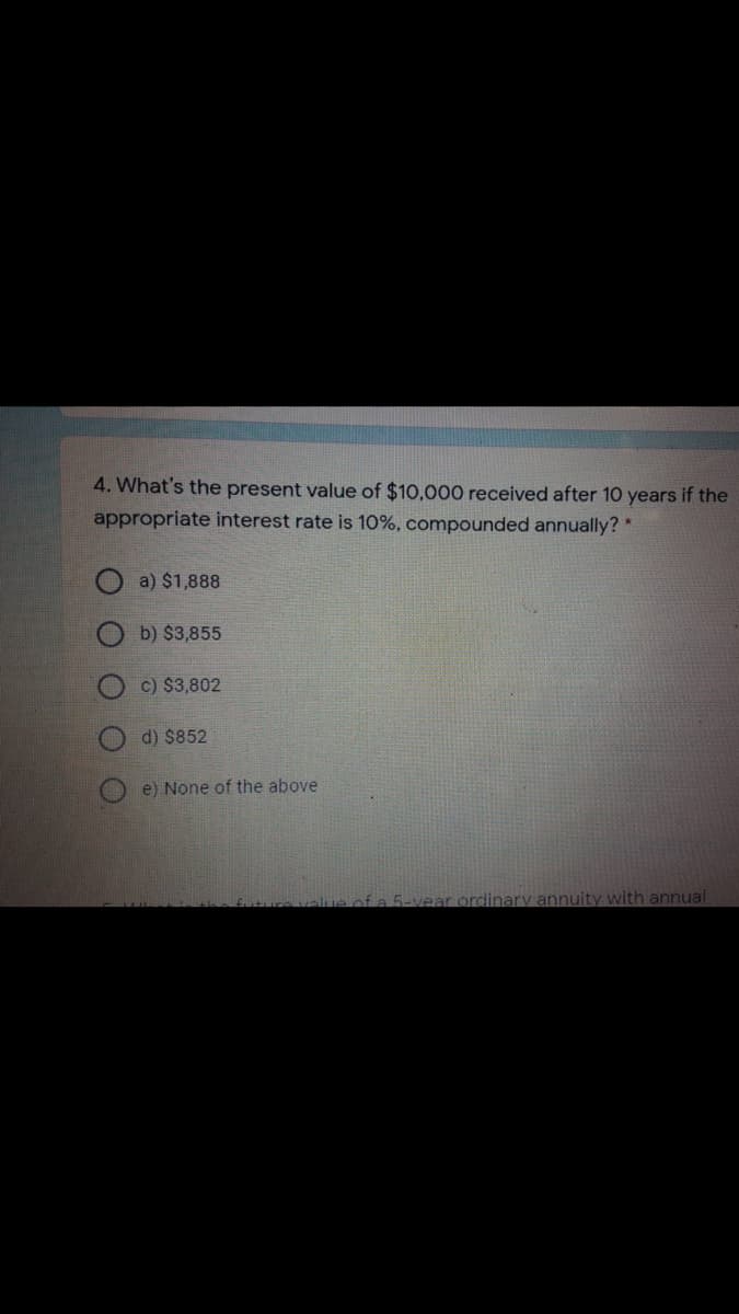 4. What's the present value of $10,000 received after 10 years if the
appropriate interest rate is 10%, compounded annually? *
a) $1,888
b) $3,855
c) $3,802
d) $852
e) None of the above
ue ofa 5-vear ordinary annuity with annual
