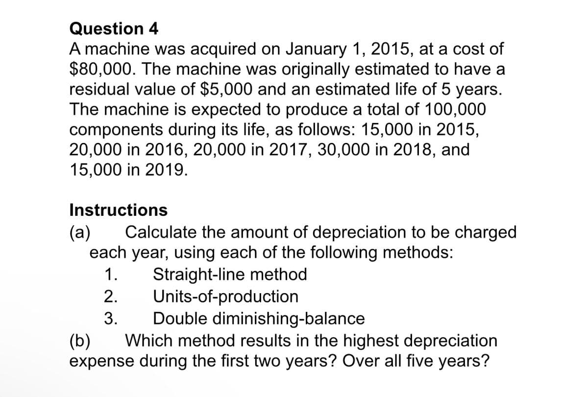 Question 4
A machine was acquired on January 1, 2015, at a cost of
$80,000. The machine was originally estimated to have a
residual value of $5,000 and an estimated life of 5 years.
The machine is expected to produce a total of 100,000
components during its life, as follows: 15,000 in 2015,
20,000 in 2016, 20,000 in 2017, 30,000 in 2018, and
15,000 in 2019.
Instructions
(a) Calculate the amount of depreciation to be charged
each year, using each of the following methods:
1.
2.
3.
Straight-line method
Units-of-production
Double diminishing-balance
(b) Which method results in the highest depreciation
expense during the first two years? Over all five years?