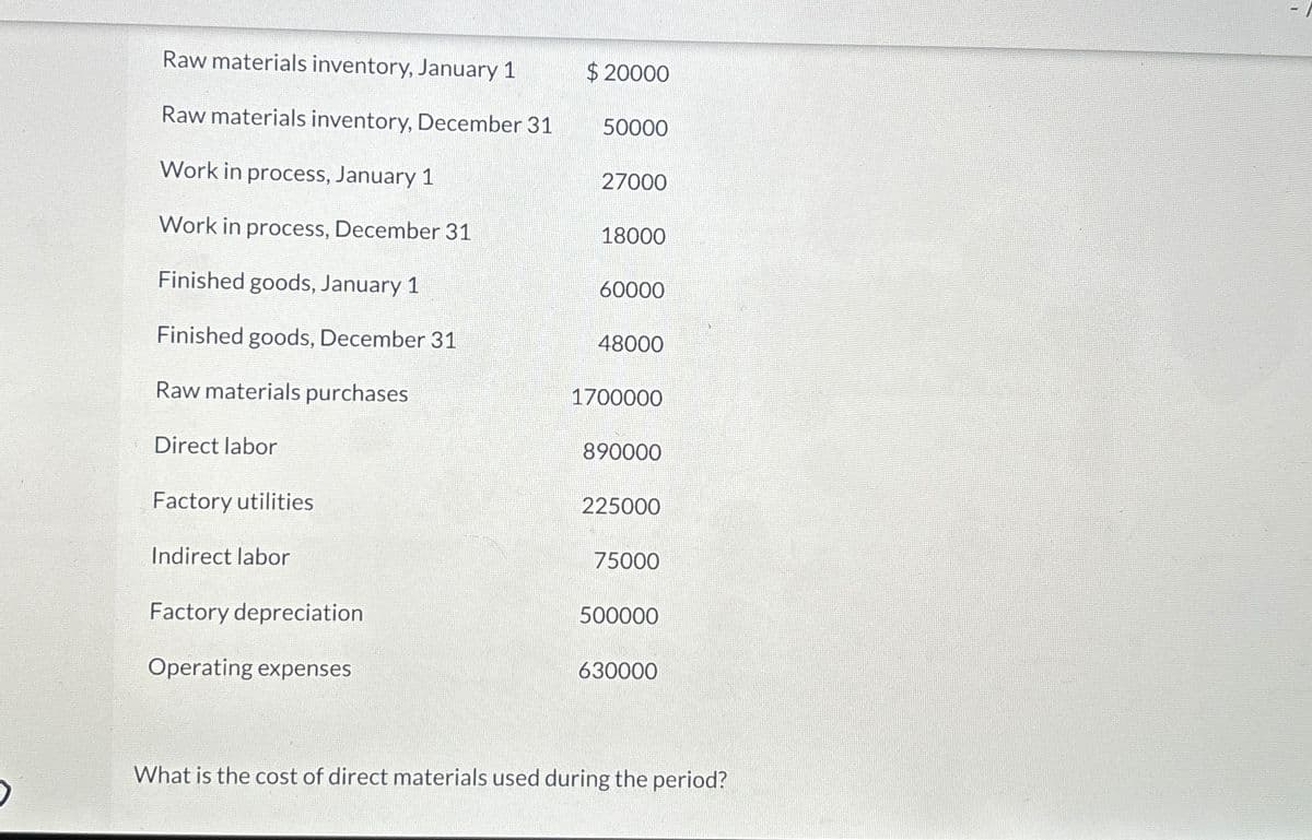 Raw materials inventory, January 1
$20000
Raw materials inventory, December 31
50000
Work in process, January 1
27000
Work in process, December 31
18000
Finished goods, January 1
60000
Finished goods, December 31
48000
Raw materials purchases
1700000
Direct labor
890000
Factory utilities
225000
Indirect labor
75000
Factory depreciation
500000
Operating expenses
630000
What is the cost of direct materials used during the period?