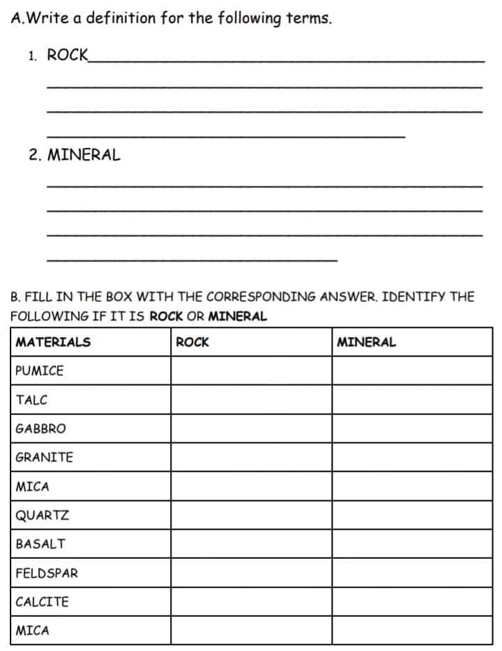 A.Write a definition for the following terms.
1. ROCK
2. MINERAL
B. FILL IN THE BOX WITH THE CORRESPONDING ANSWER. IDENTIFY THE
FOLLOWING IF IT IS ROCK OR MINERAL
MATERIALS
ROCK
MINERAL
PUMICE
TALC
GABBRO
GRANITE
MICA
QUARTZ
BASALT
FELDSPAR
CALCITE
MICA
