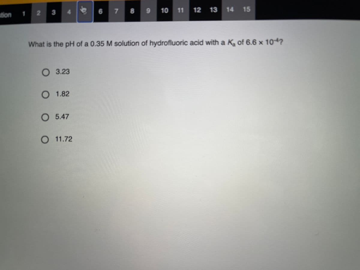 stion
23
4 6
7 8
10 11 12 13 14
1
What is the pH of a 0.35 M solution of hydrofluoric acid with a K of 6.6 x 104?
О 3.23
О 1.82
5.47
O 11.72
