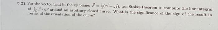 3.21 For the vector field in the xy plane: F = (zi – yj), use Stokes theorem to compute the line integral
of fcF- dř around an arbitrary closed curve. What is the significance of the sign of the result in
terms of the orientation of the curve?
