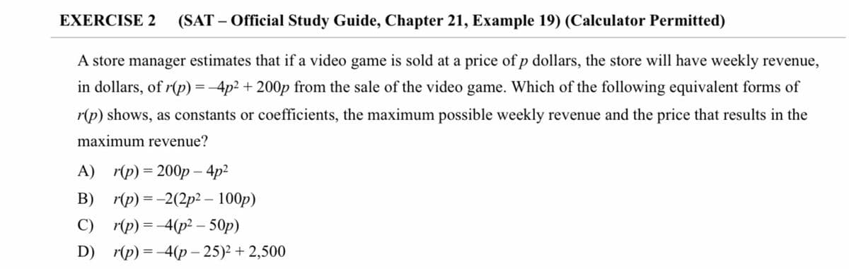 EXERCISE 2
(SAT – Official Study Guide, Chapter 21, Example 19) (Calculator Permitted)
A store manager estimates that if a video game is sold at a price of p dollars, the store will have weekly revenue,
in dollars, of r(p) =-4p2 + 200p from the sale of the video game. Which of the following equivalent forms of
r(p) shows, as constants or coefficients, the maximum possible weekly revenue and the price that results in the
maximum revenue?
А) г(p) %3D 200р - 4p?
B)
r(p) = -2(2p2 – 100p)
C) r(p) = -4(p2 – 50p)
D) r(p) = -4(p – 25)2 + 2,500
