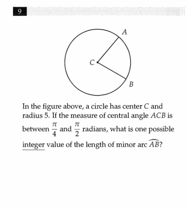 9
A
В
In the figure above, a circle has center C and
radius 5. If the measure of central angle ACB is
between
and
4
2
radians, what is one possible
integer value of the length of minor arc AB?
