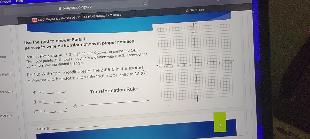 Vindow
Help
pway.schoology.com
* Start Page
D(290) Buying My Homies OBVIOUSLY FAKE GUCCI ! - YouTube
Use the grid to answer Parts 1.
Be sure to write all transformations in proper notation.
tion
Part 1: Plot points A(-3,2), B(3,1) and C(2, -4) to create the AABC.
Then plot points A', B' and C' such it is a dilation with k = 3. Connect the
points to show the dilated triangle.
: High S..
Part 2: Write the coordinates of the AA'B'C'in the spaces
below and a transformation rule that maps AABC to AA BC .
2-10-
tal Mana..
A' = (L-
Transformation Rule:
B' = ( -
C' = L-
OMETRY
Name:
3
