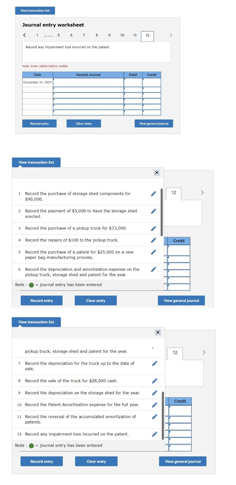 View transaction list
Journal entry worksheet
6 7
8 9
>
10
11
12
.....
Record any Impairment loss incurred on the patent.
Note: Enter debits before credits.
Date
General Journal
Debit
Credit
December 31, 2021
Record entry
Clear entry
View general journal
View transaction list
......
1 Record the purchase of storage shed components for
<>
12
$90,000.
2 Record the payment of $5,000 to have the storage shed
erected.
3
Record the purchase of a pickup truck for $33,000.
4
Record the repairs of $100 to the pickup truck.
Credit
5 Record the purchase of a patent for $25,000 on a new
paper bag manufacturing process.
6 Record the depreciation and amortization expense on the
pickup truck, storage shed and patent for the year.
Note :
= journal entry has been entered
Record entry
Clear entry
View general journal
View transaction list
pickup truck, storage shed and patent for the year.
12
<>
Record the depreciation for the truck up to the date of
sale.
8
Record the sale of the truck for $28,000 cash.
Record the depreciation on the storage shed for the year.
Credit
10 Record the Patent Amortization expense for the full year.
11 Record the reversal of the accumulated amortization of
patents.
12 Record any impairment loss incurred on the patent.
Note :
= journal entry has been entered
Record entry
Clear entry
View general journal
