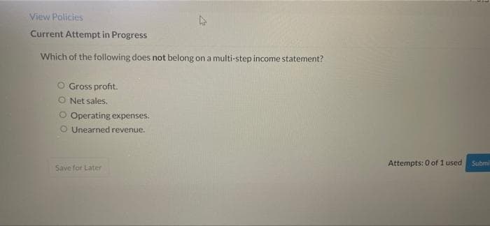 View Policies
Current Attempt in Progress
Which of the following does not belong on a multi-step income statement?
O Gross profit.
O Net sales,
Operating expenses.
O Unearned revenue.
Attempts: 0 of 1 used
Submi
Save for Later
