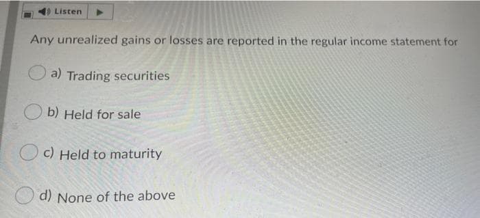 Listen
Any unrealized gains or losses are reported in the regular income statement for
a) Trading securities
b) Held for sale
c) Held to maturity
d) None of the above
