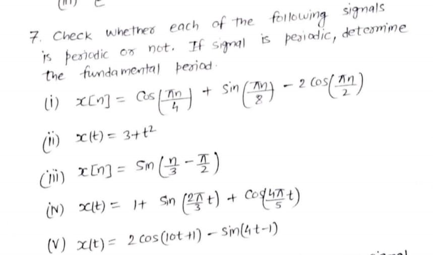 7. Check whetheo each of the following signals
is þesiadic or not. If signal is pegiadic, detemime
the funda mental þesiad
(i)
X[n] = as/ Tn
4
+ sin m)
(1) x(t) = 3+t?
(ii) xIn] = Sm -)
2.
IN) It) = I+
Sin ( t) + CoqLnt)
(V) xlt) = 2 Cos (10t 1) – Sin(4t-i)
