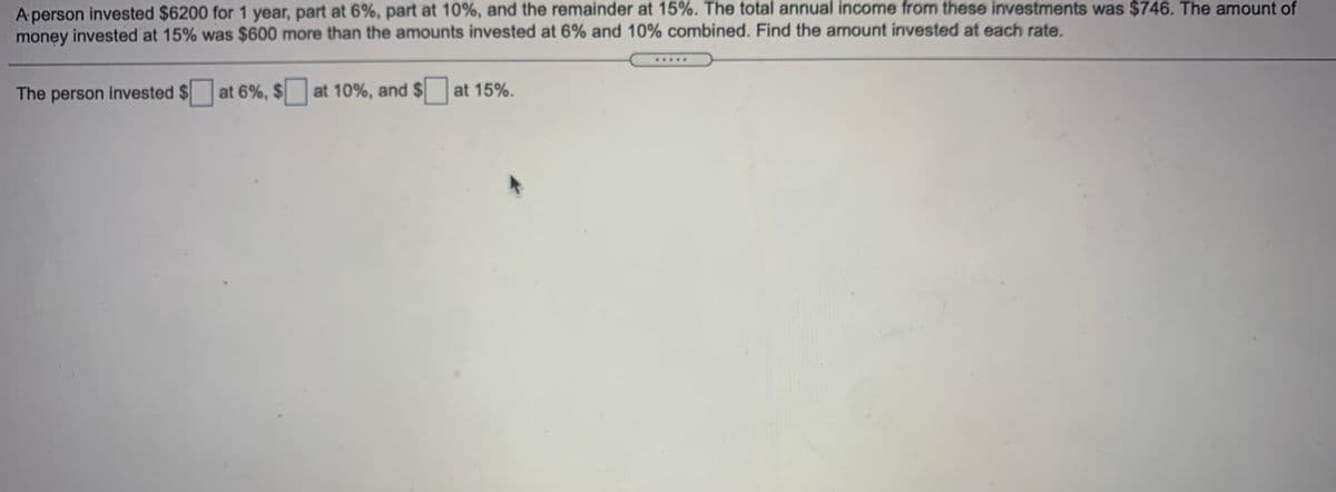 A person invested $6200 for 1 year, part at 6%, part at 10%, and the remainder at 15%. The total annual income from these investments was $746. The amount of
money invested at 15% was $600 more than the amounts invested at 6% and 10% combined. Find the amount invested at each rate.
The person invested $ at 6%, $ at 10%, and $
at 15%.
