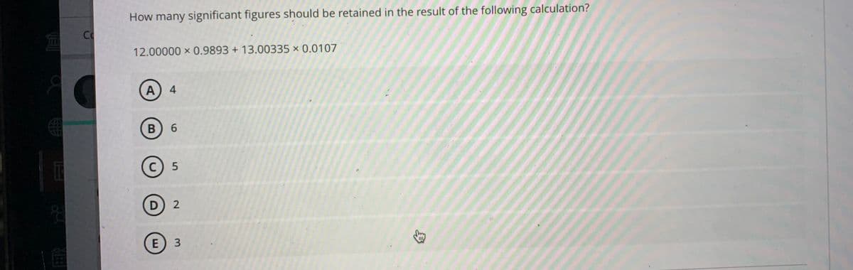 How many significant figures should be retained in the result of the following calculation?
Co
12.00000 x 0.9893 + 13.00335 × 0.0107
A) 4
6.
C) 5
D) 2
E
身
3.
