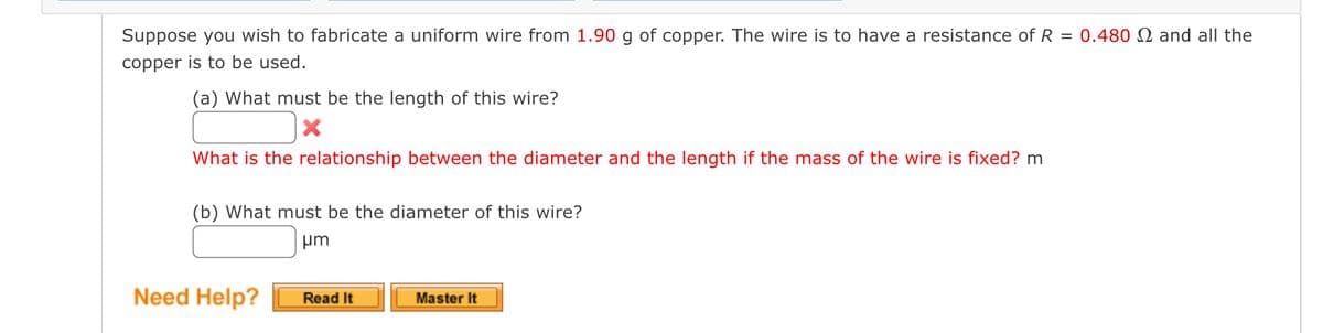 Suppose you wish to fabricate a uniform wire from 1.90 g of copper. The wire is to have a resistance of R = 0.480 and all the
copper is to be used.
(a) What must be the length of this wire?
What is the relationship between the diameter and the length if the mass of the wire is fixed? m
(b) What must be the diameter of this wire?
нт
Need Help?
Read It
Master It