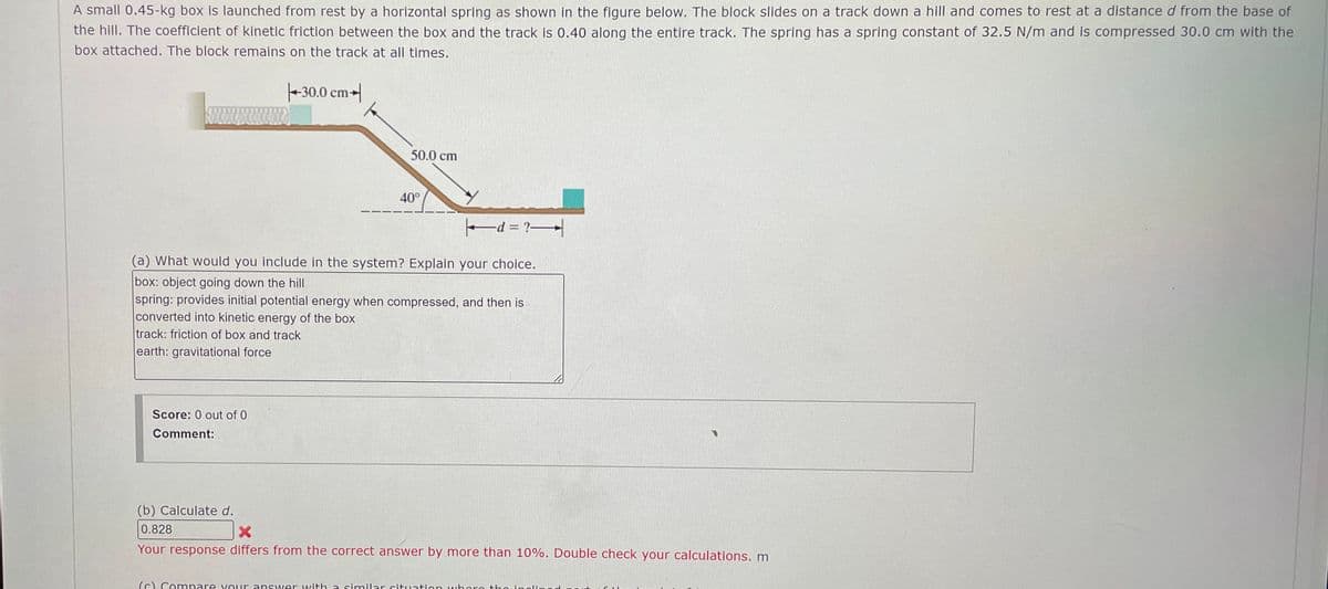 A small 0.45-kg box is launched from rest by a horizontal spring as shown in the figure below. The block slides on a track down a hill and comes to rest at a distance d from the base of
the hill. The coefficient of kinetic friction between the box and the track is 0.40 along the entire track. The spring has a spring constant of 32.5 N/m and is compressed 30.0 cm with the
box attached. The block remains on the track at all times.
30.0 cm
50.0 cm
40°
d = ?>
(a) What would you include in the system? Explain your choice.
box: object going down the hill
spring: provides initial potential energy when compressed, and then is
converted into kinetic energy of the box
track: friction of box and track
earth: gravitational force
Score: 0 out of 0
Comment:
(b) Calculate d.
0.828
Your response differs from the correct answer by more than 10%. Double check your calculations. m
(c) Compare your answer with a similar situation where the inclined.